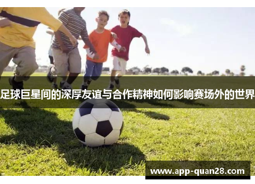 足球巨星间的深厚友谊与合作精神如何影响赛场外的世界